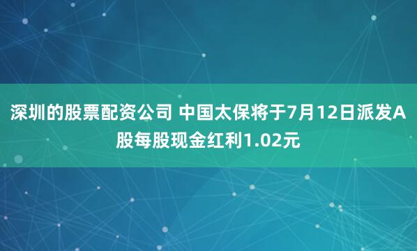 深圳的股票配资公司 中国太保将于7月12日派发A股每股现金红利1.02元