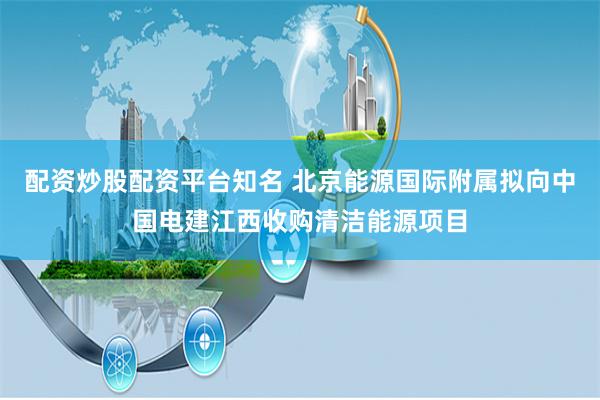 配资炒股配资平台知名 北京能源国际附属拟向中国电建江西收购清洁能源项目