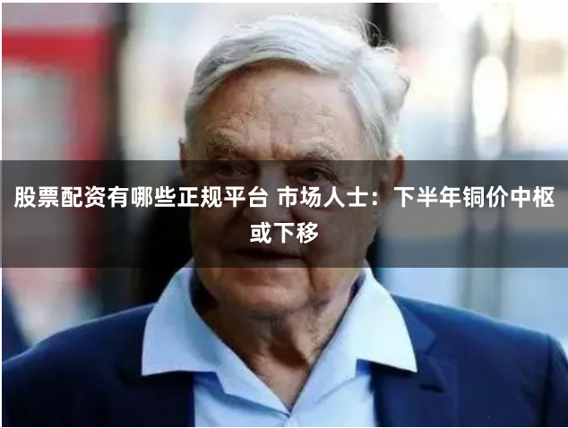 股票配资有哪些正规平台 市场人士：下半年铜价中枢或下移