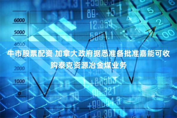 牛市股票配资 加拿大政府据悉准备批准嘉能可收购泰克资源冶金煤业务