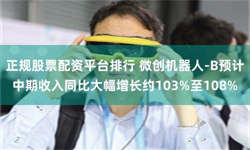 正规股票配资平台排行 微创机器人-B预计中期收入同比大幅增长约103%至108%