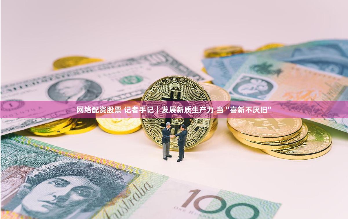 网络配资股票 记者手记｜发展新质生产力 当“喜新不厌旧”
