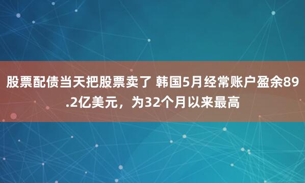 股票配债当天把股票卖了 韩国5月经常账户盈余89.2亿美元，为32个月以来最高