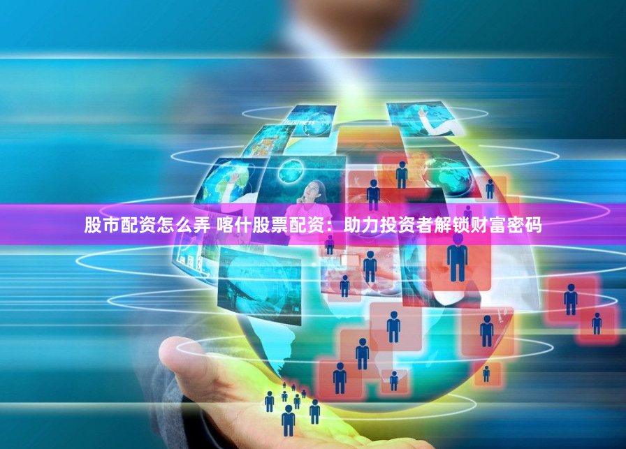 股市配资怎么弄 喀什股票配资：助力投资者解锁财富密码