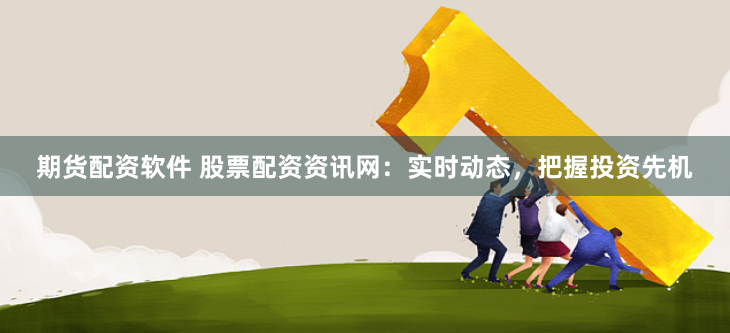 期货配资软件 股票配资资讯网：实时动态，把握投资先机