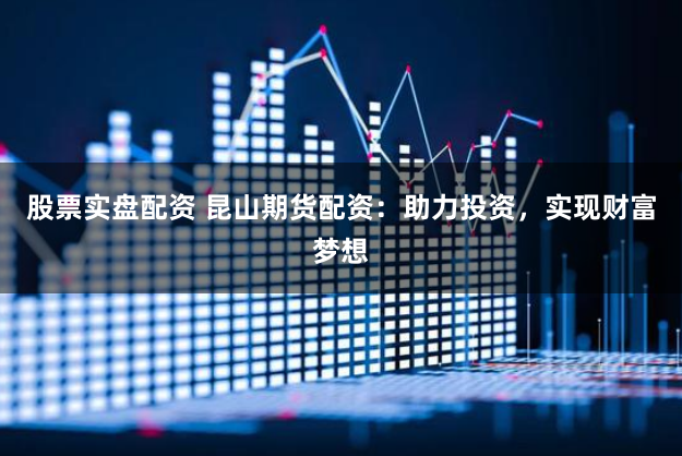 股票实盘配资 昆山期货配资：助力投资，实现财富梦想