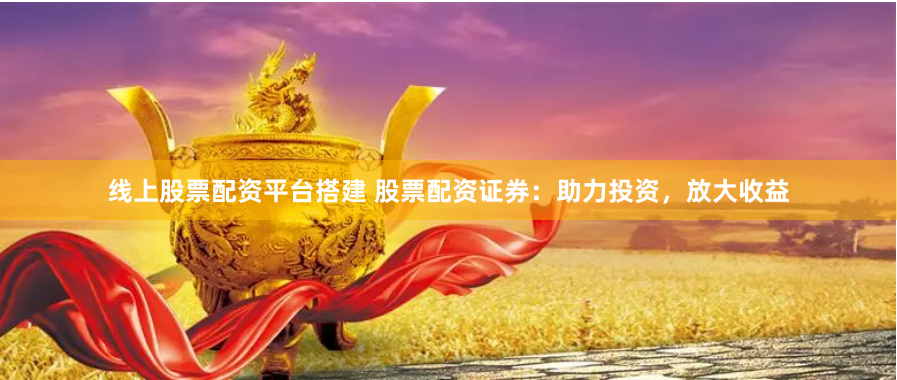 线上股票配资平台搭建 股票配资证券：助力投资，放大收益