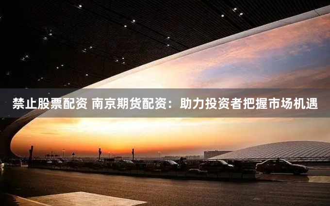 禁止股票配资 南京期货配资：助力投资者把握市场机遇