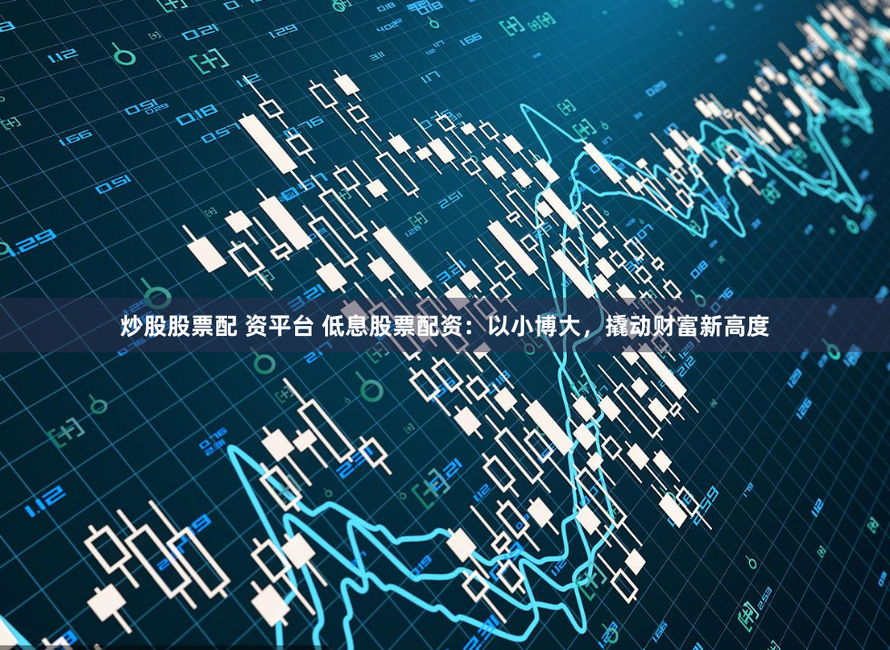 炒股股票配 资平台 低息股票配资：以小博大，撬动财富新高度