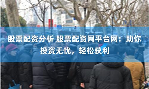 股票配资分析 股票配资网平台网：助你投资无忧，轻松获利