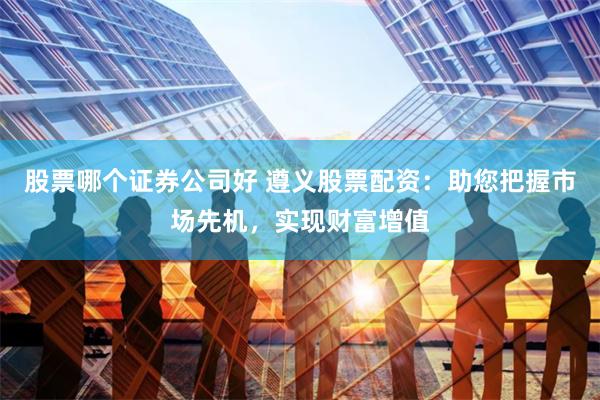 股票哪个证券公司好 遵义股票配资：助您把握市场先机，实现财富增值