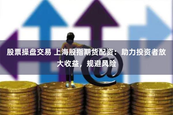 股票操盘交易 上海股指期货配资：助力投资者放大收益，规避风险