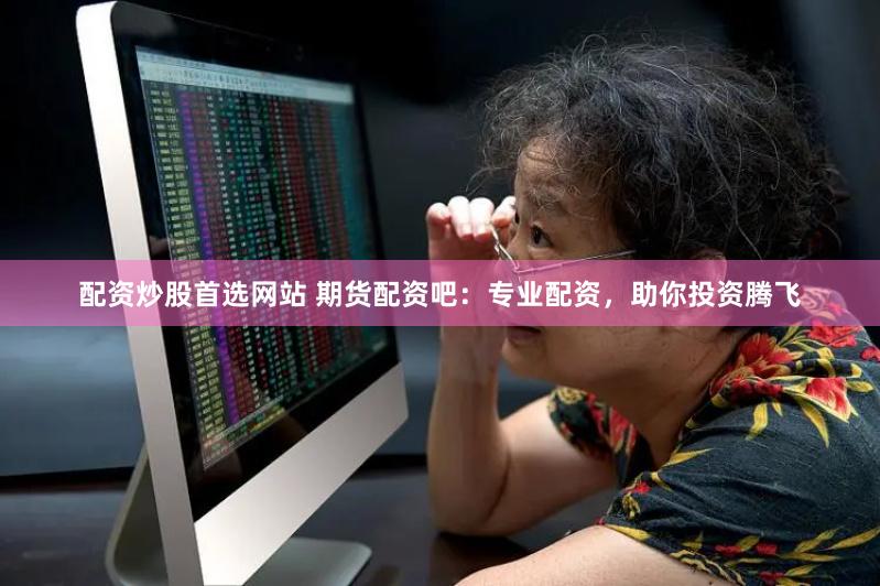 配资炒股首选网站 期货配资吧：专业配资，助你投资腾飞