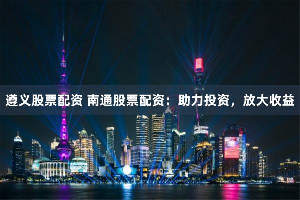 遵义股票配资 南通股票配资：助力投资，放大收益