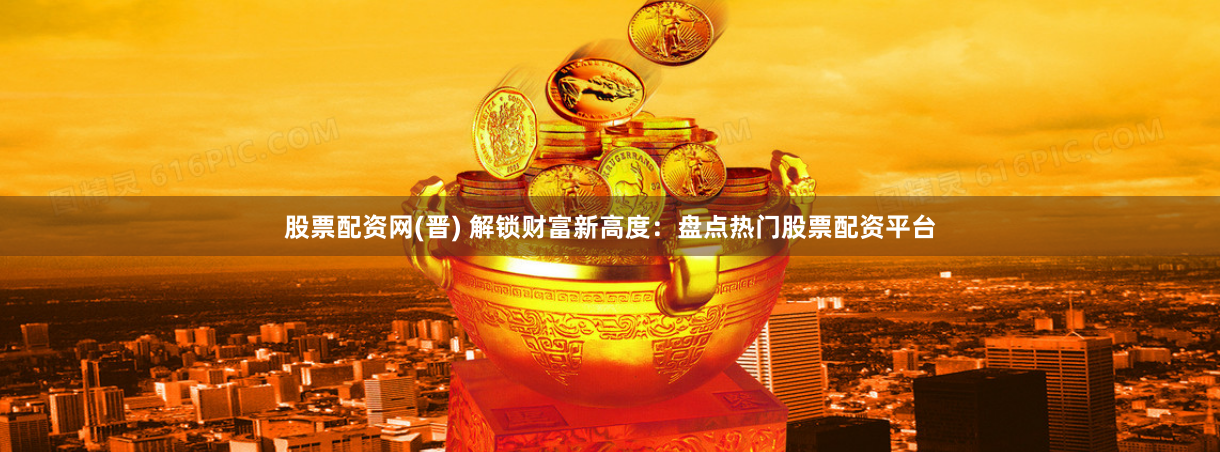 股票配资网(晋) 解锁财富新高度：盘点热门股票配资平台