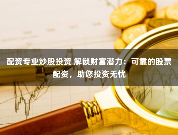 配资专业炒股投资 解锁财富潜力：可靠的股票配资，助您投资无忧