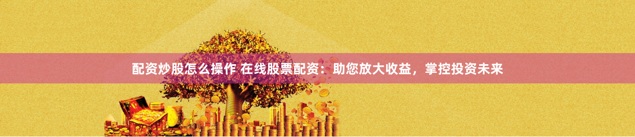配资炒股怎么操作 在线股票配资：助您放大收益，掌控投资未来