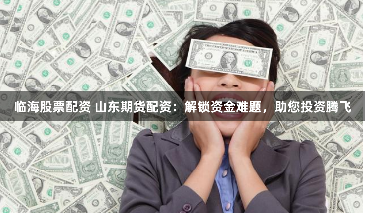 临海股票配资 山东期货配资：解锁资金难题，助您投资腾飞