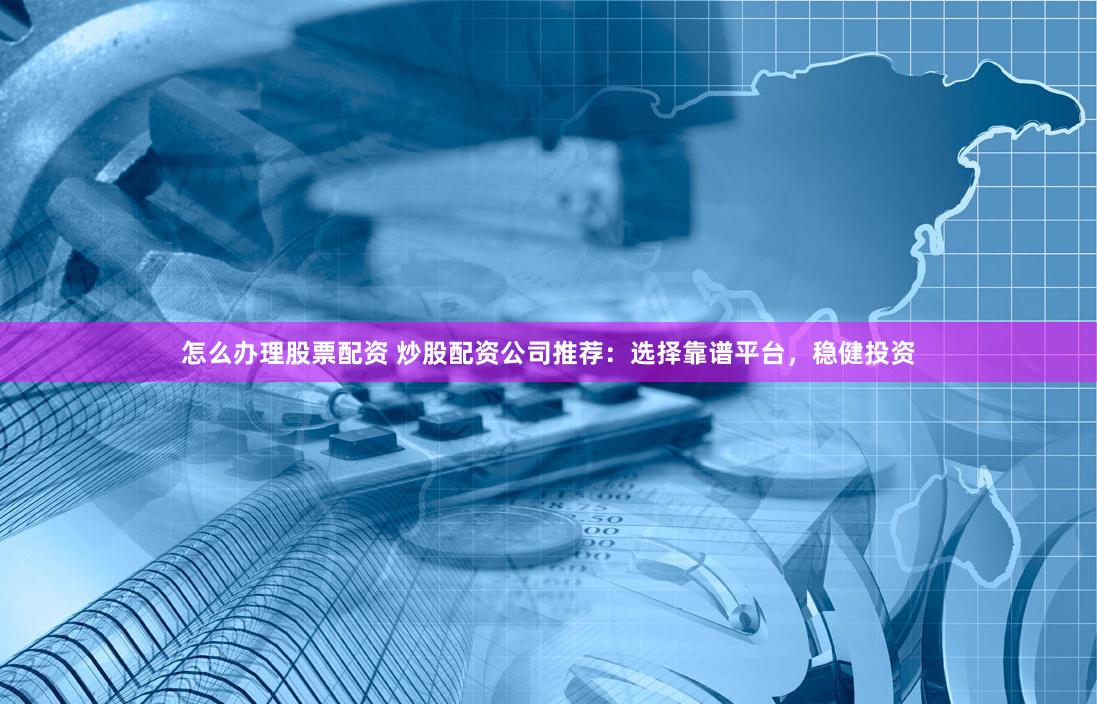 怎么办理股票配资 炒股配资公司推荐：选择靠谱平台，稳健投资