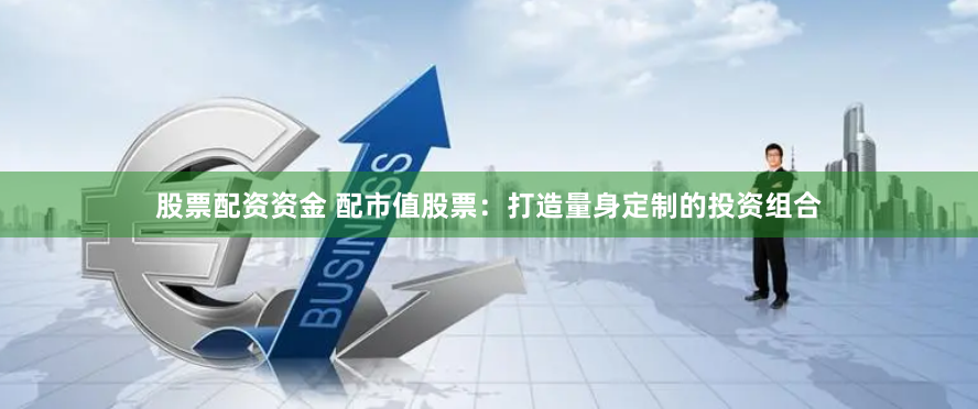 股票配资资金 配市值股票：打造量身定制的投资组合