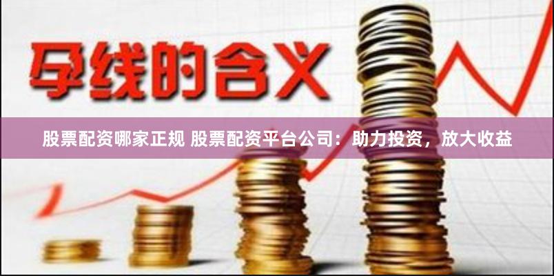 股票配资哪家正规 股票配资平台公司：助力投资，放大收益