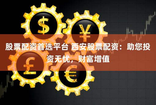 股票配资首选平台 西安股票配资：助您投资无忧，财富增值