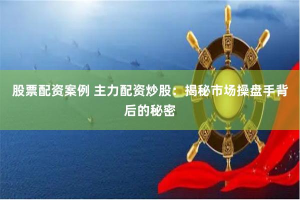股票配资案例 主力配资炒股：揭秘市场操盘手背后的秘密