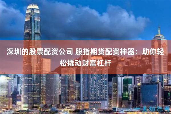 深圳的股票配资公司 股指期货配资神器：助你轻松撬动财富杠杆