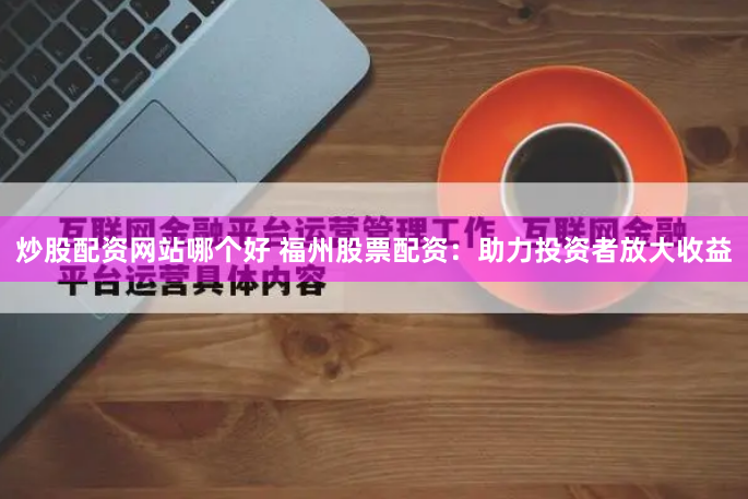 炒股配资网站哪个好 福州股票配资：助力投资者放大收益