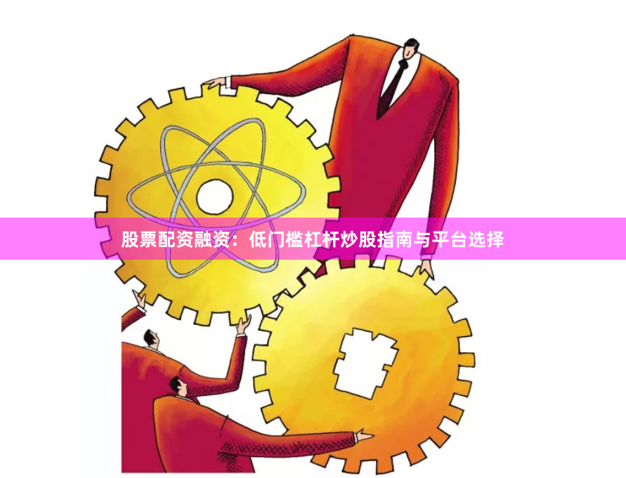 股票配资融资：低门槛杠杆炒股指南与平台选择