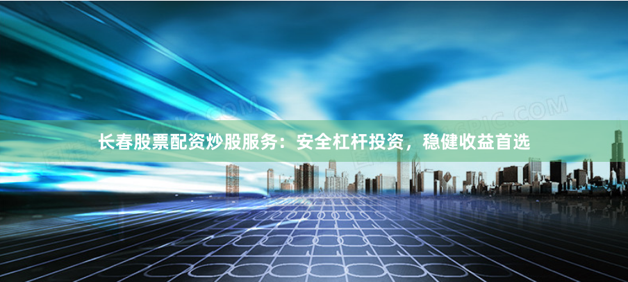 长春股票配资炒股服务：安全杠杆投资，稳健收益首选