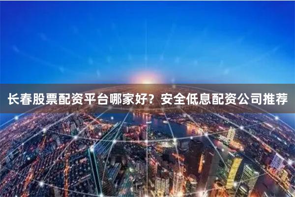 长春股票配资平台哪家好？安全低息配资公司推荐