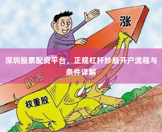 深圳股票配资平台，正规杠杆炒股开户流程与条件详解