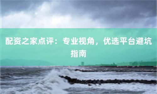 配资之家点评：专业视角，优选平台避坑指南