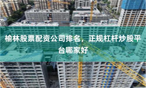 榆林股票配资公司排名，正规杠杆炒股平台哪家好