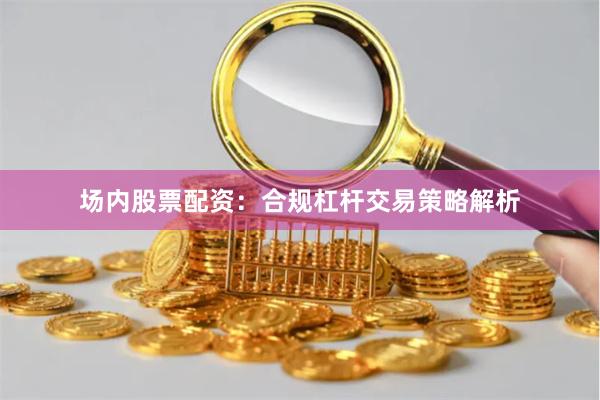 场内股票配资：合规杠杆交易策略解析